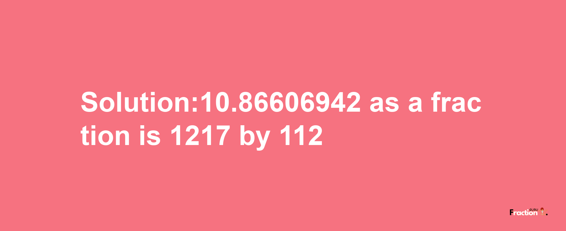 Solution:10.86606942 as a fraction is 1217/112