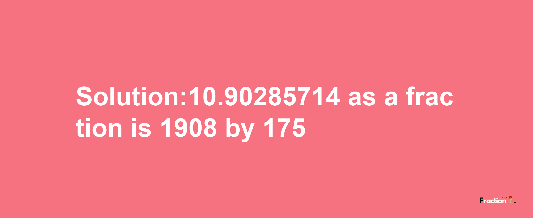 Solution:10.90285714 as a fraction is 1908/175