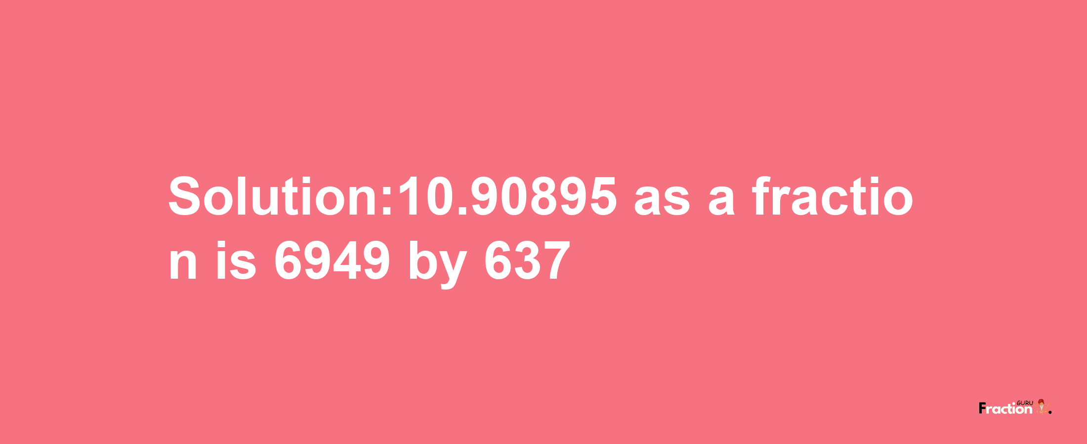 Solution:10.90895 as a fraction is 6949/637