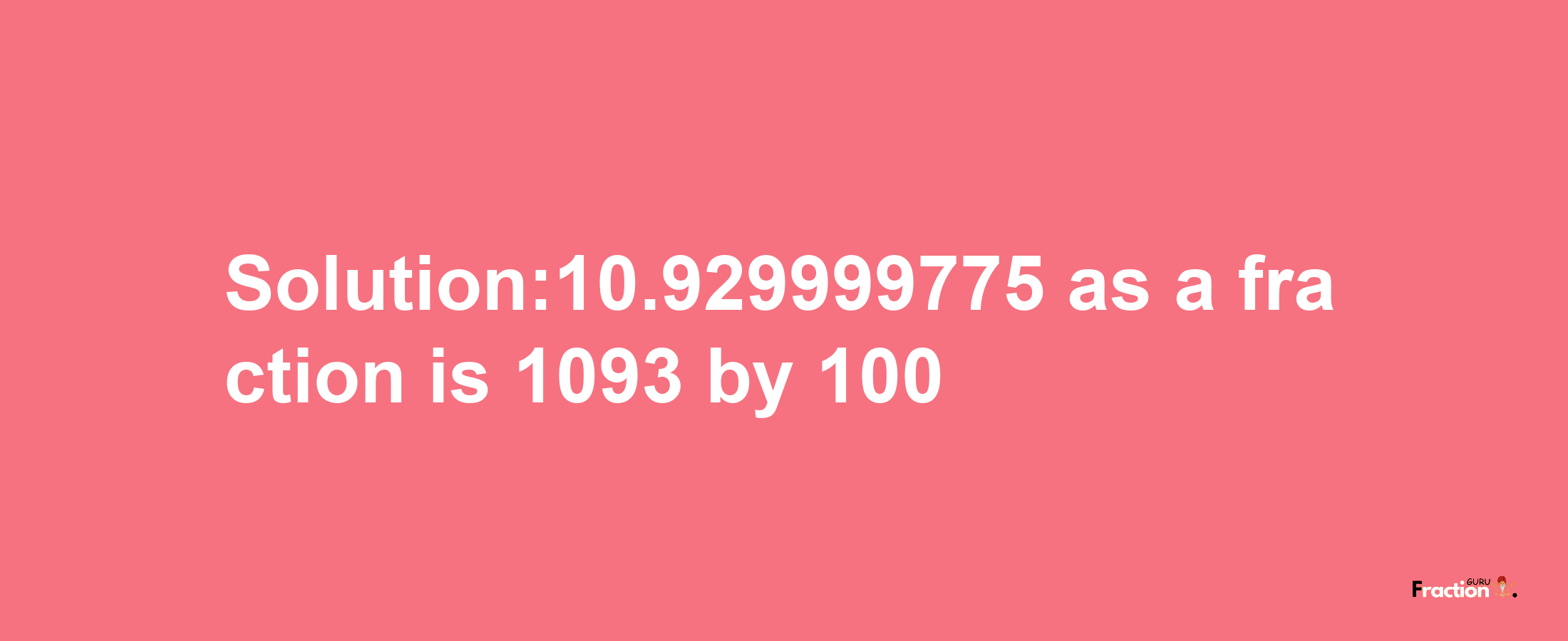 Solution:10.929999775 as a fraction is 1093/100