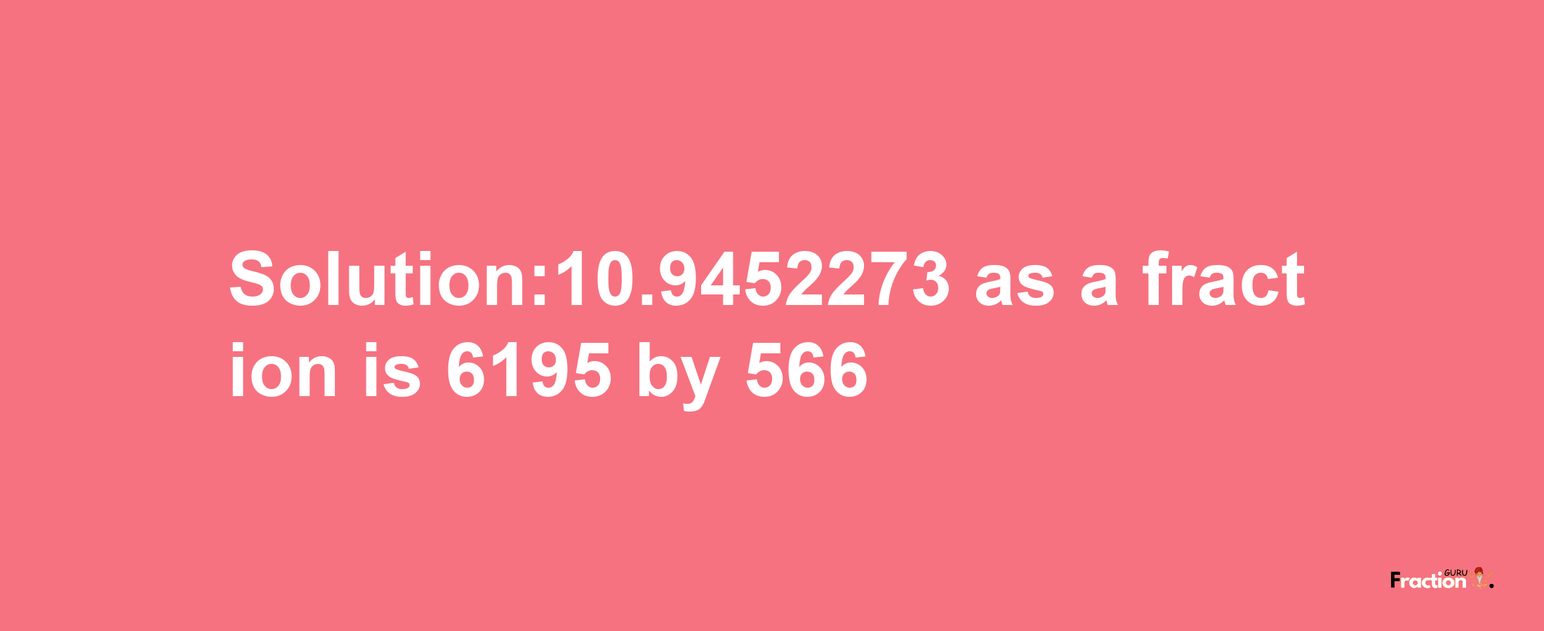 Solution:10.9452273 as a fraction is 6195/566