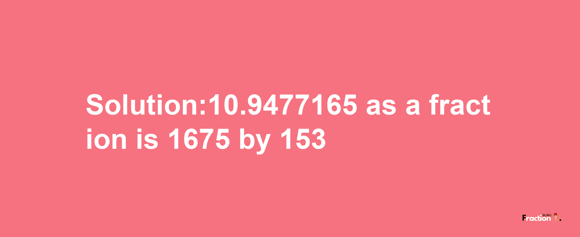 Solution:10.9477165 as a fraction is 1675/153