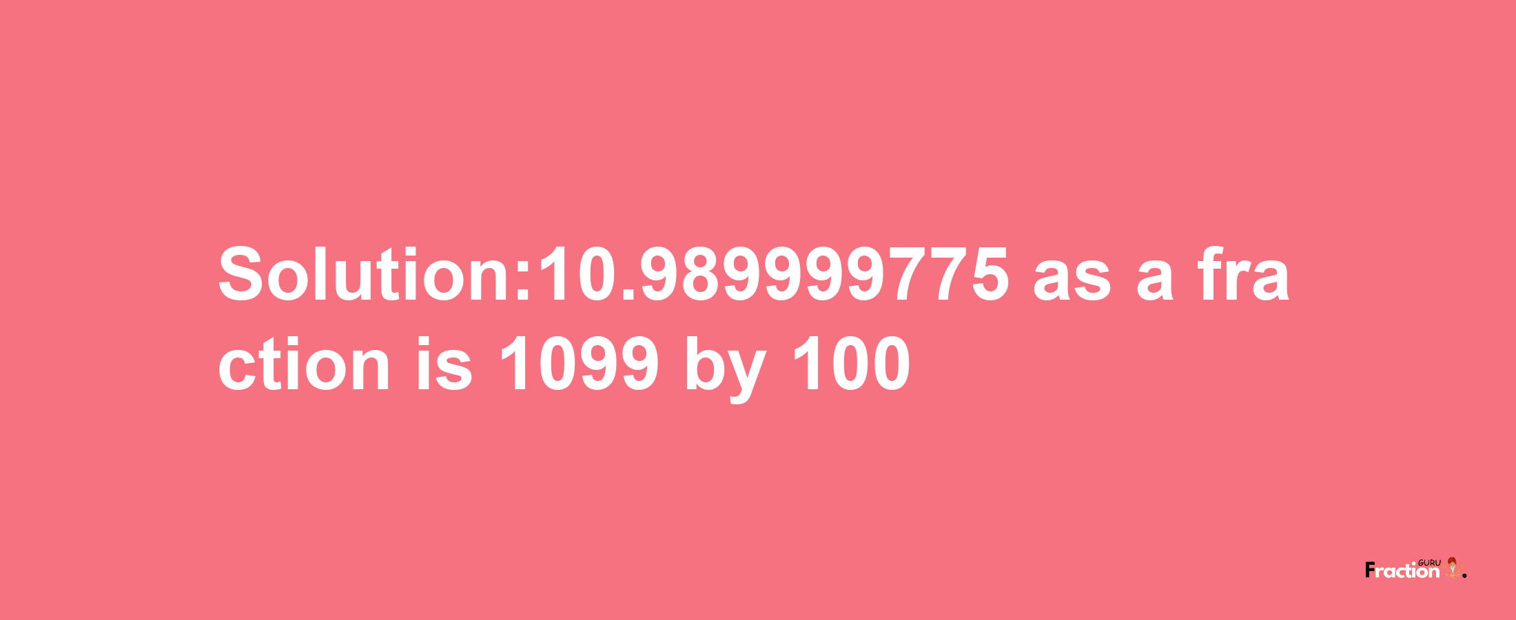 Solution:10.989999775 as a fraction is 1099/100