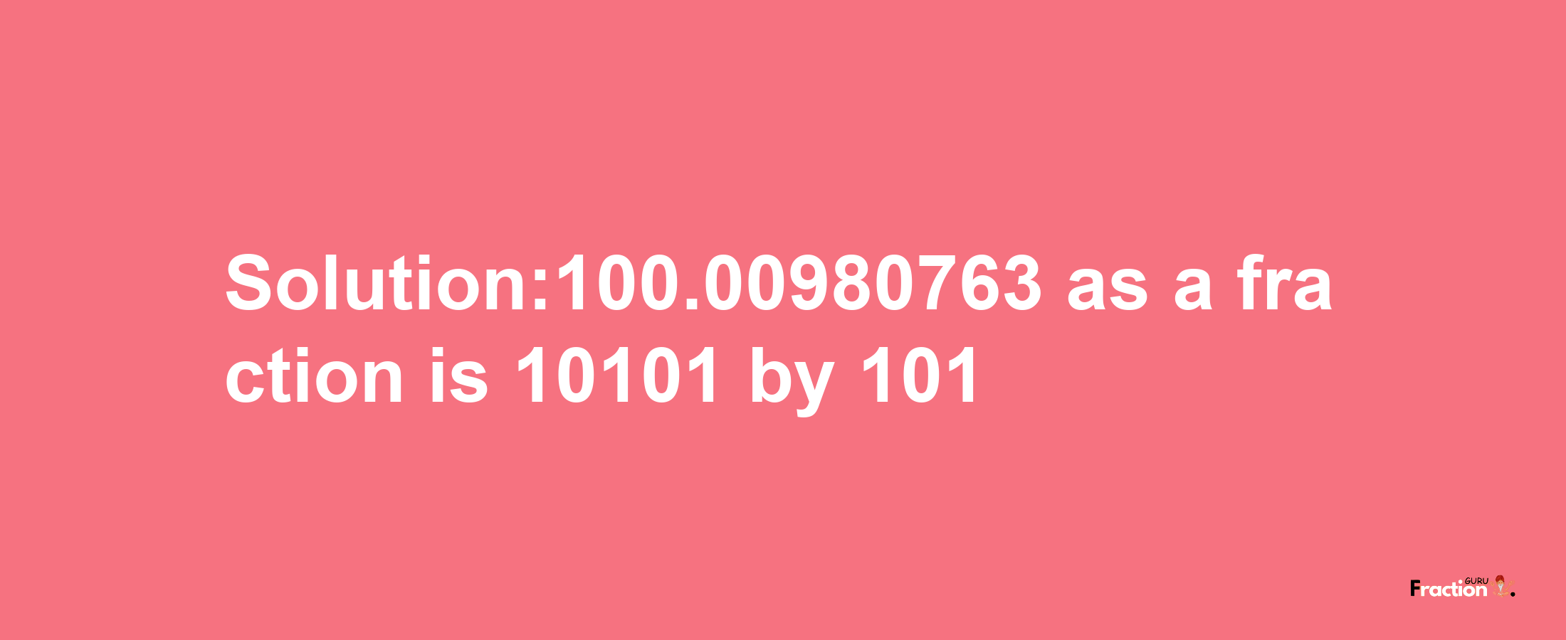 Solution:100.00980763 as a fraction is 10101/101