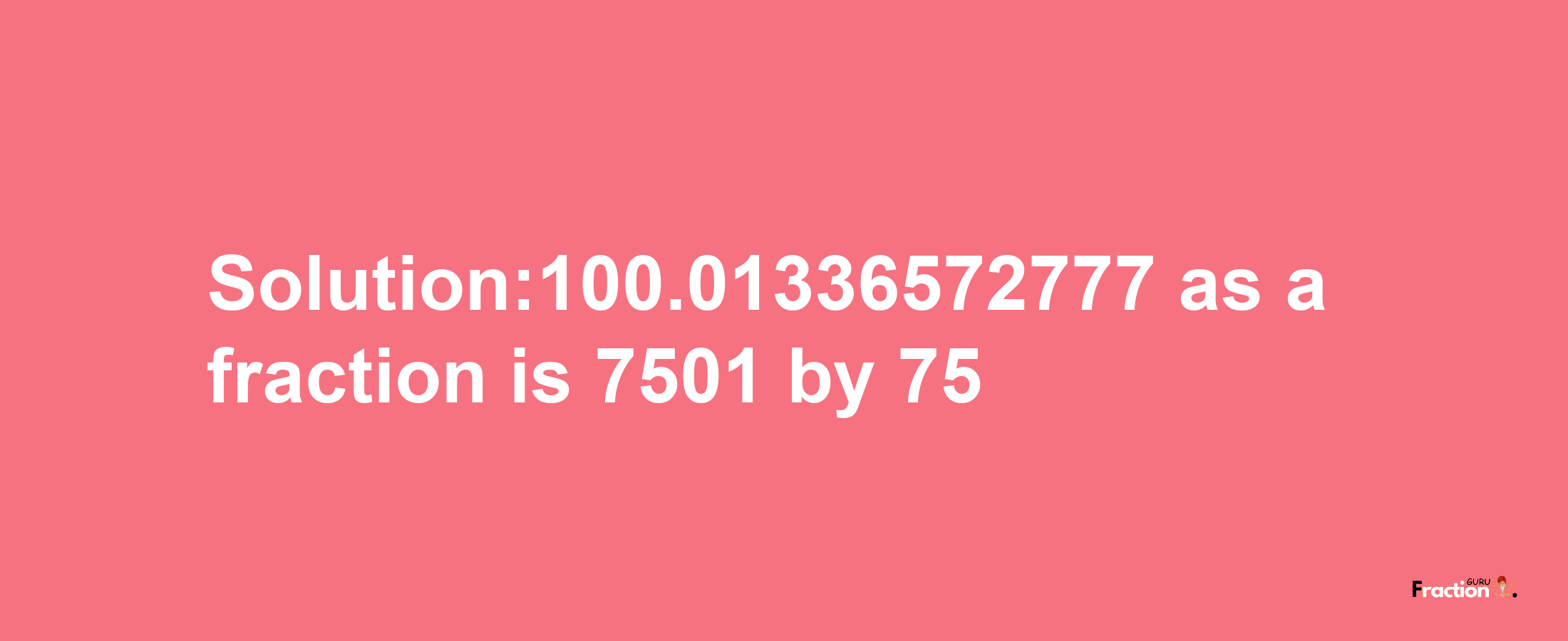 Solution:100.01336572777 as a fraction is 7501/75