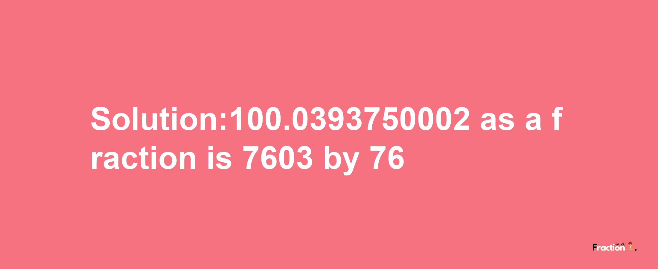 Solution:100.0393750002 as a fraction is 7603/76