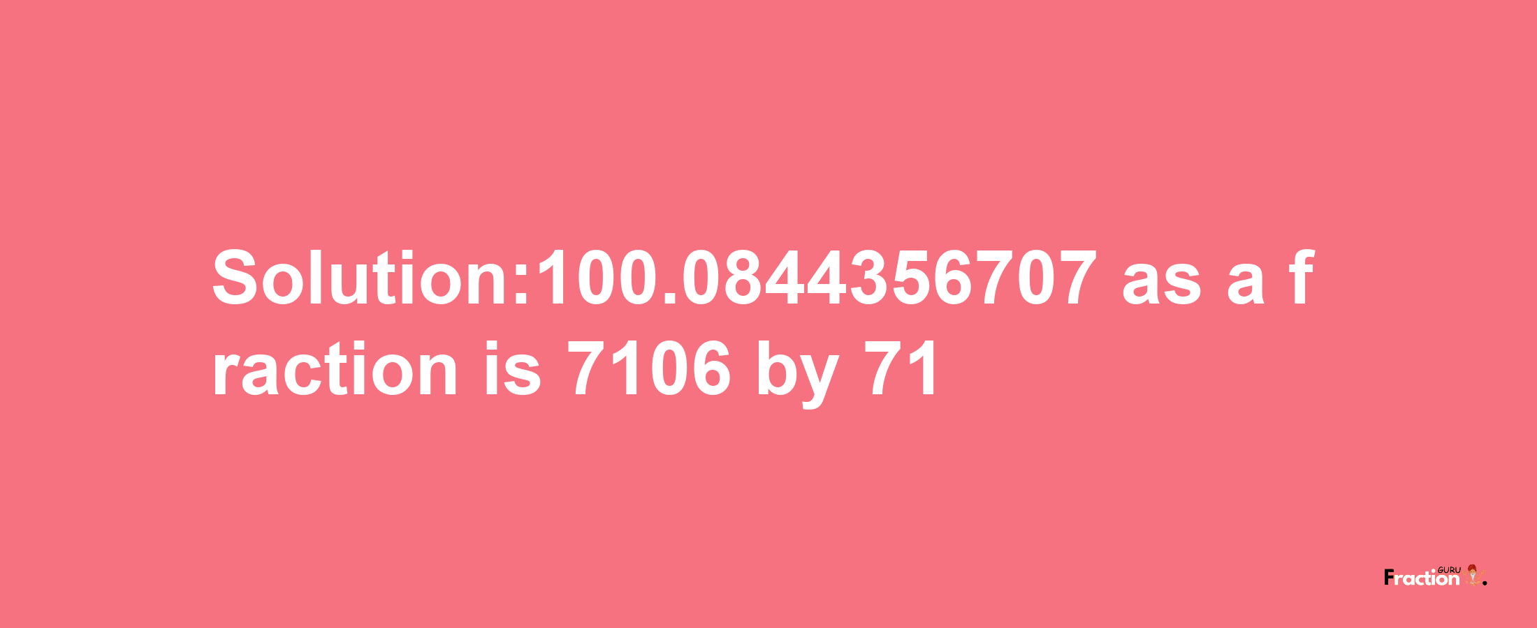 Solution:100.0844356707 as a fraction is 7106/71