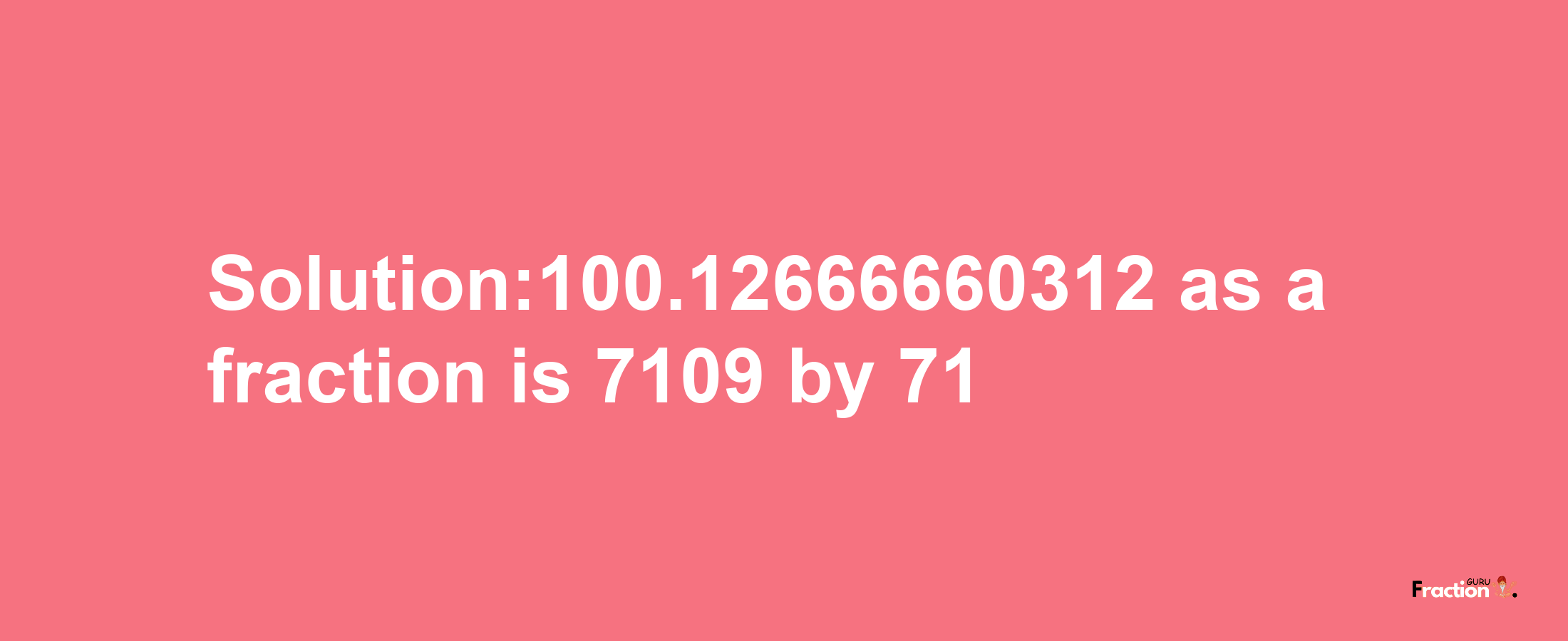 Solution:100.12666660312 as a fraction is 7109/71