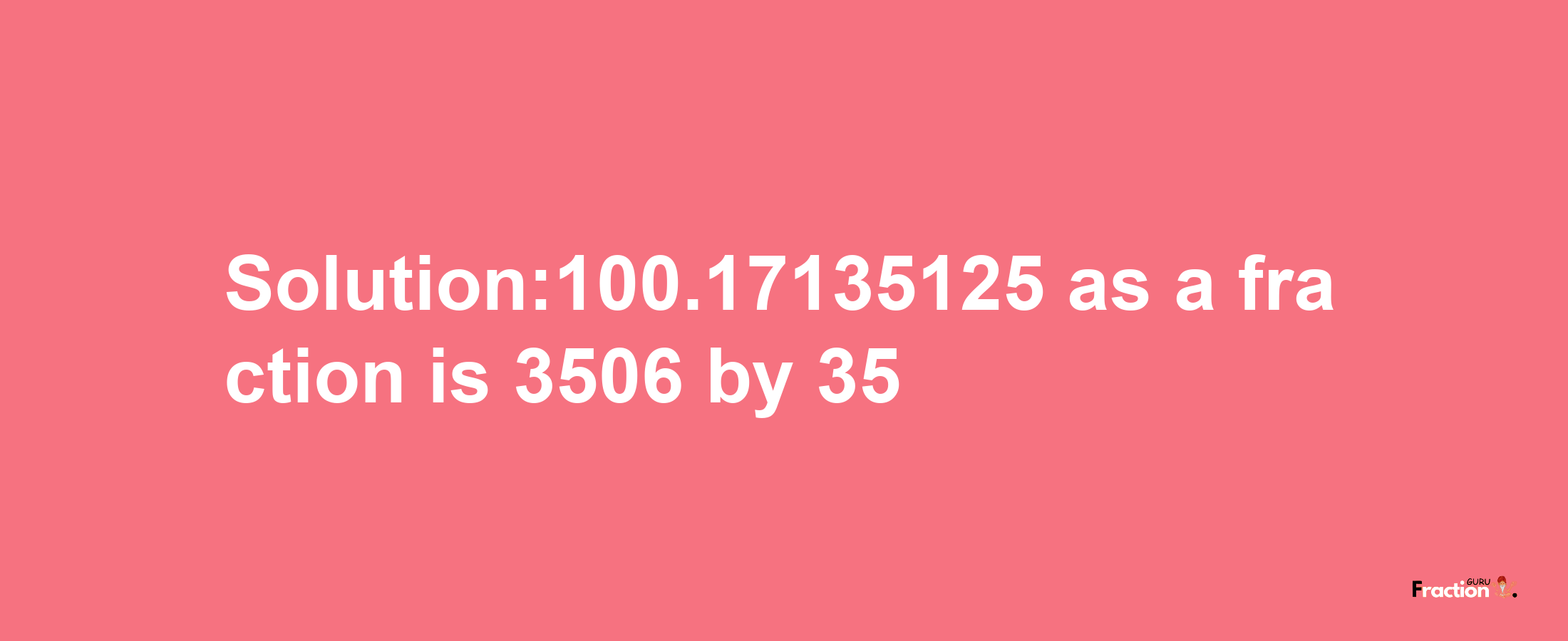 Solution:100.17135125 as a fraction is 3506/35