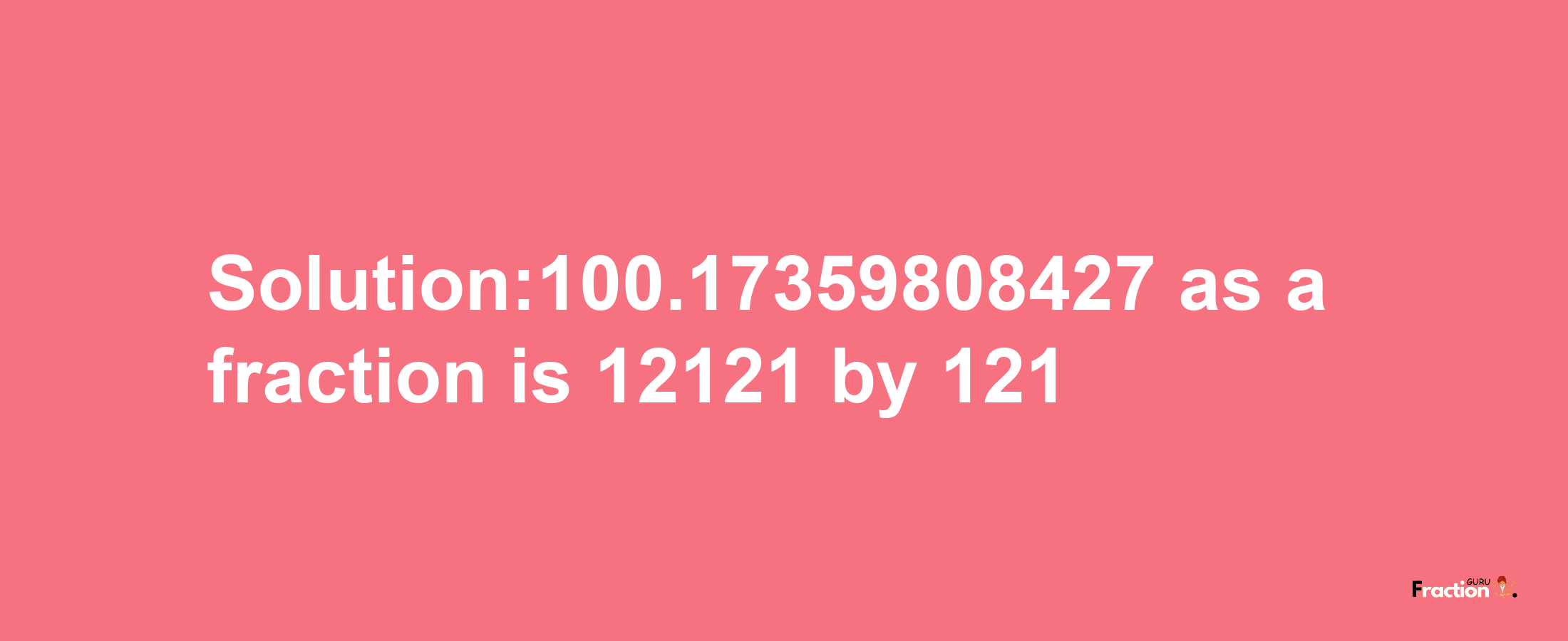 Solution:100.17359808427 as a fraction is 12121/121