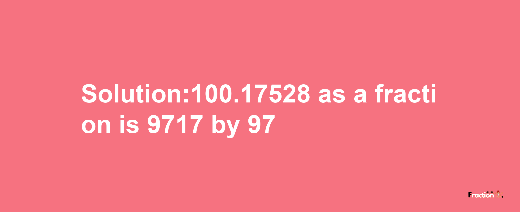 Solution:100.17528 as a fraction is 9717/97