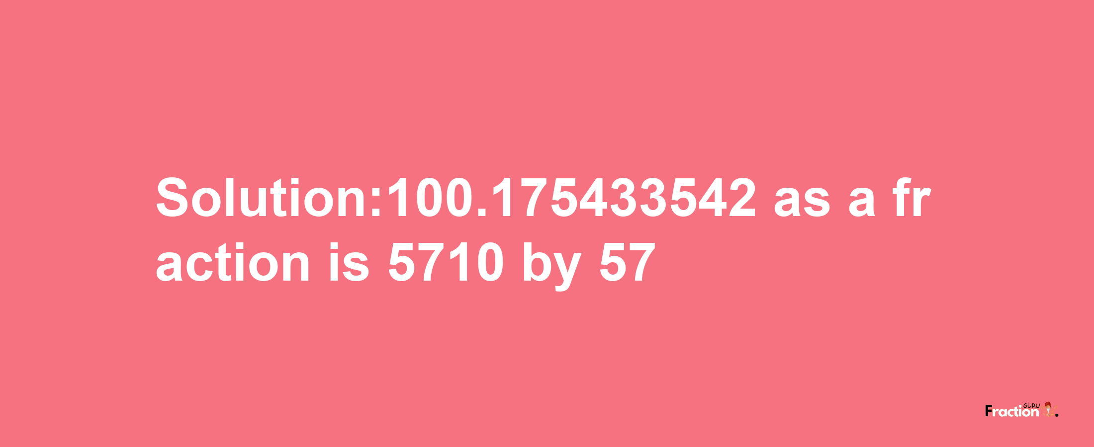 Solution:100.175433542 as a fraction is 5710/57