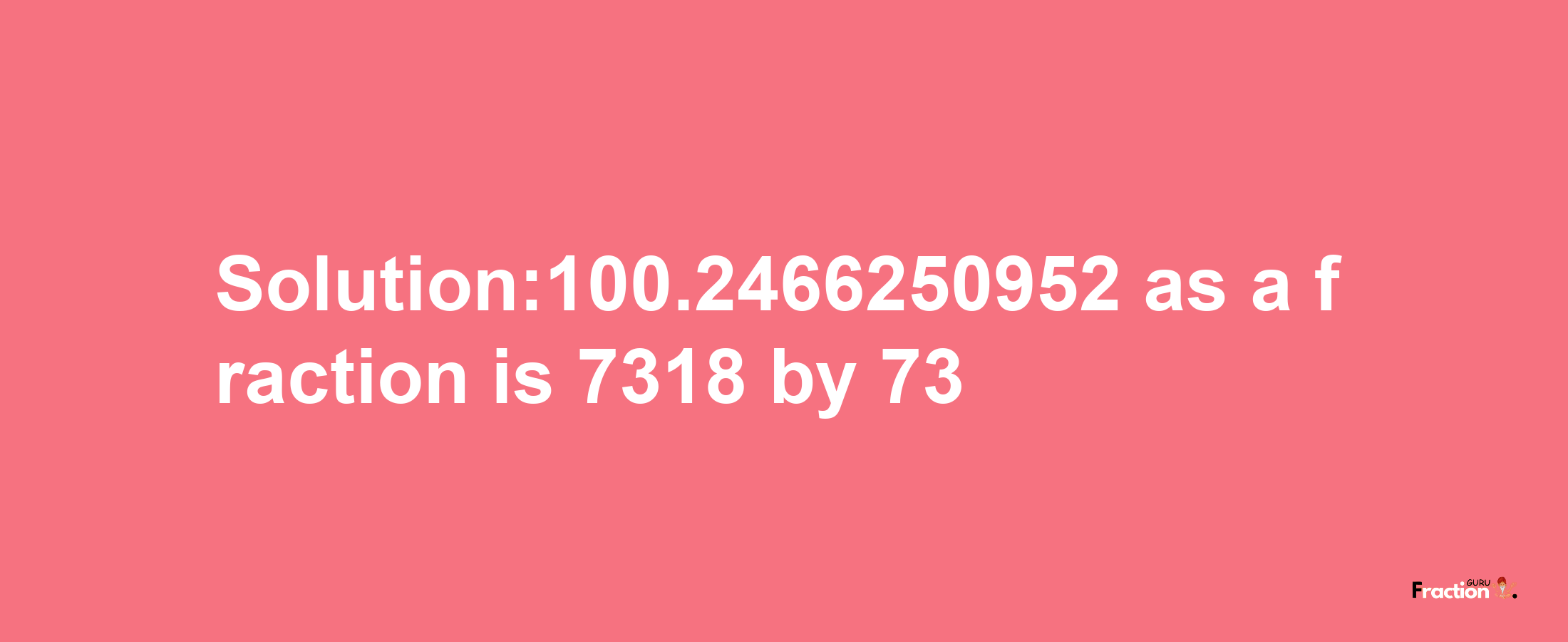 Solution:100.2466250952 as a fraction is 7318/73