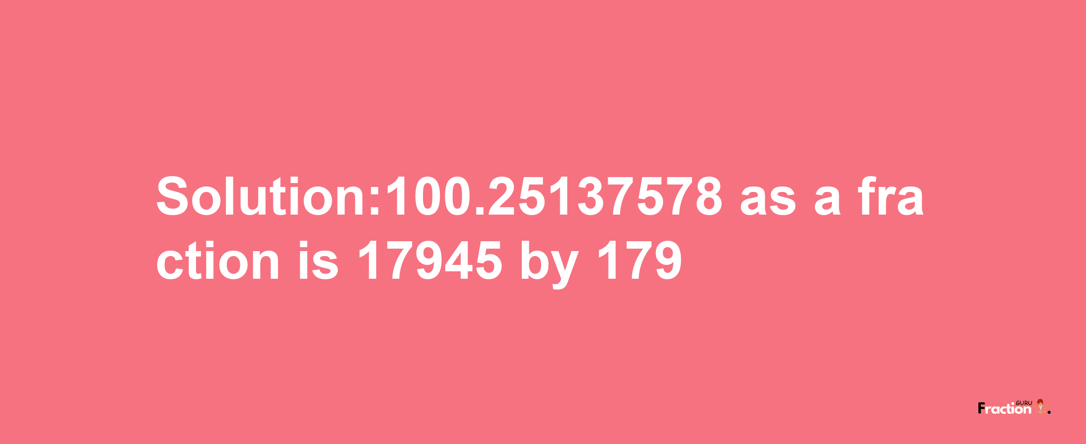 Solution:100.25137578 as a fraction is 17945/179