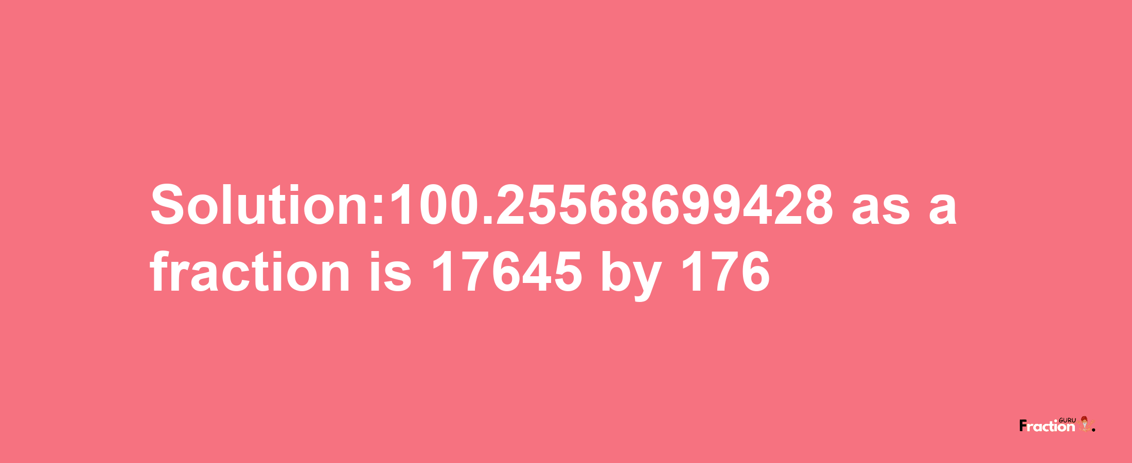 Solution:100.25568699428 as a fraction is 17645/176