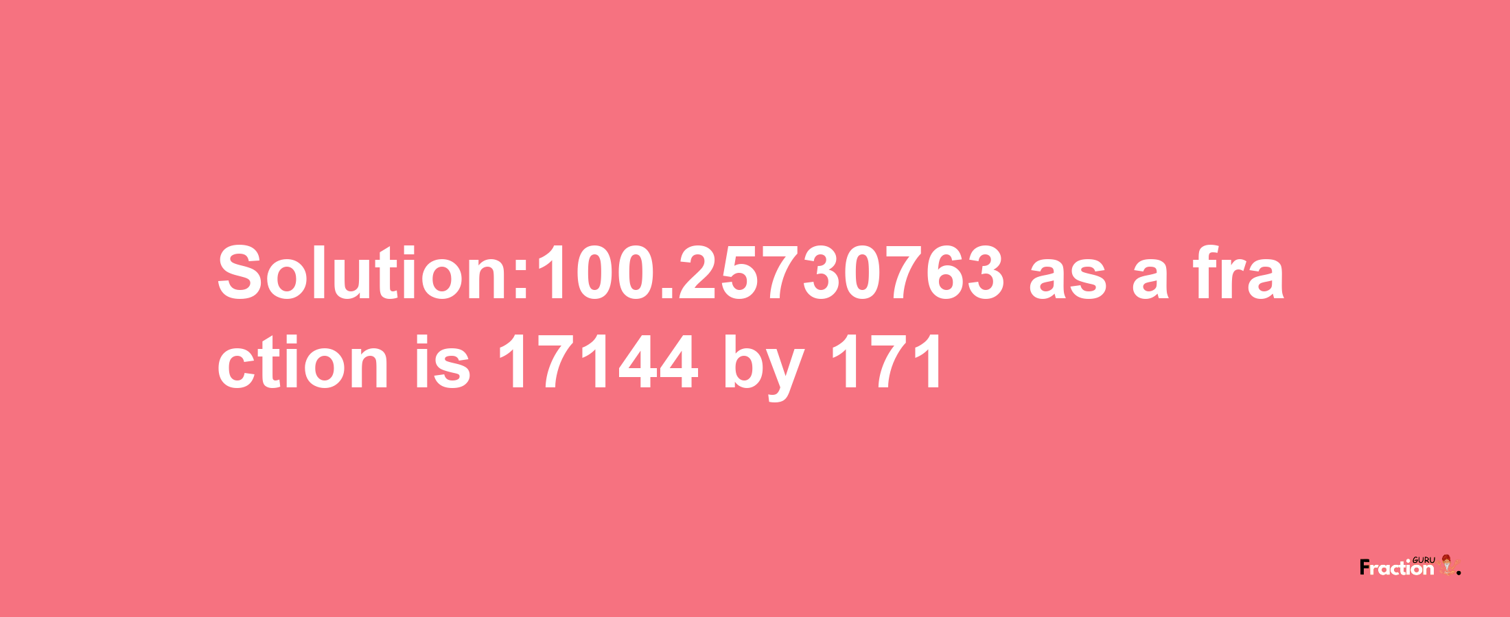 Solution:100.25730763 as a fraction is 17144/171