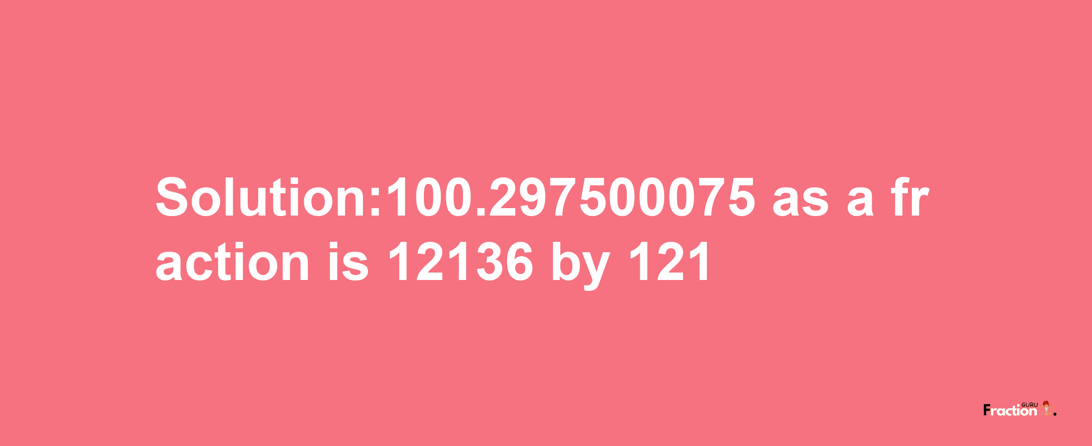 Solution:100.297500075 as a fraction is 12136/121