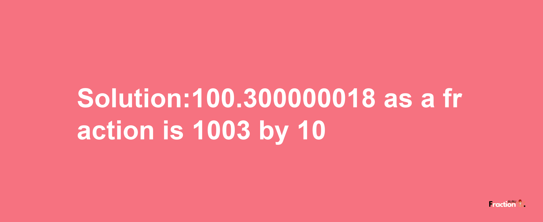 Solution:100.300000018 as a fraction is 1003/10