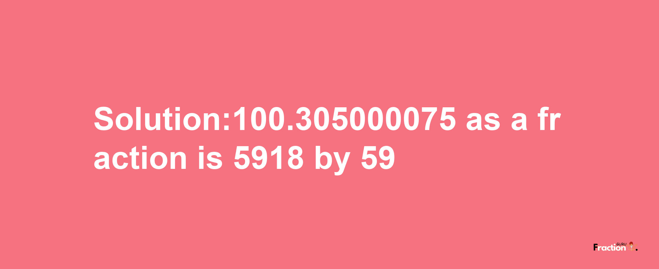 Solution:100.305000075 as a fraction is 5918/59