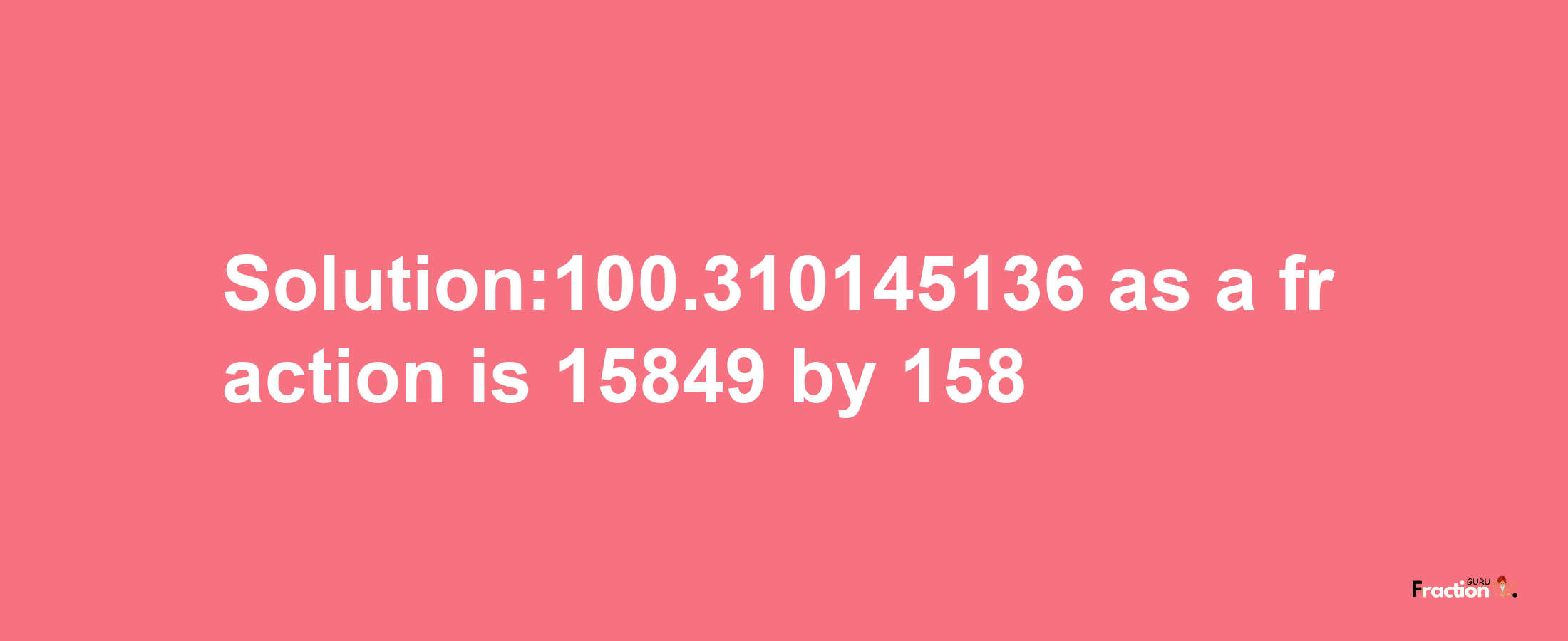 Solution:100.310145136 as a fraction is 15849/158