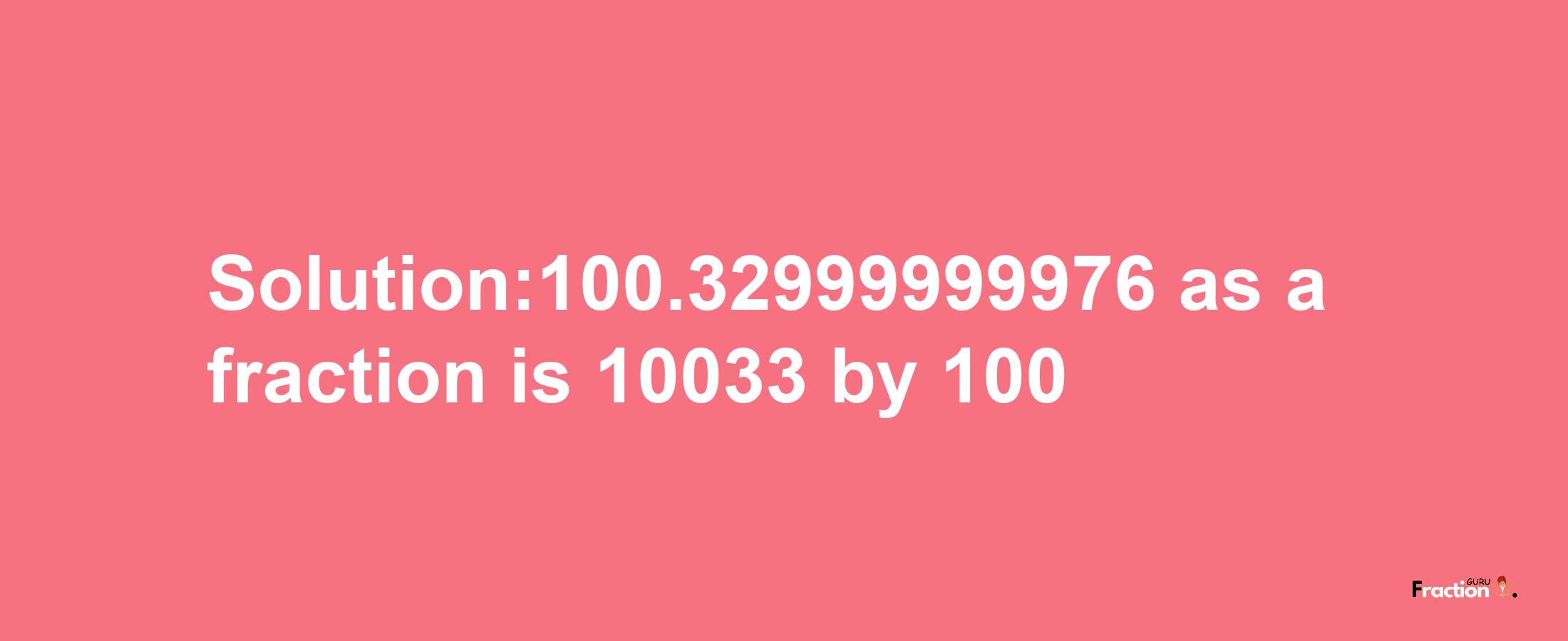 Solution:100.32999999976 as a fraction is 10033/100