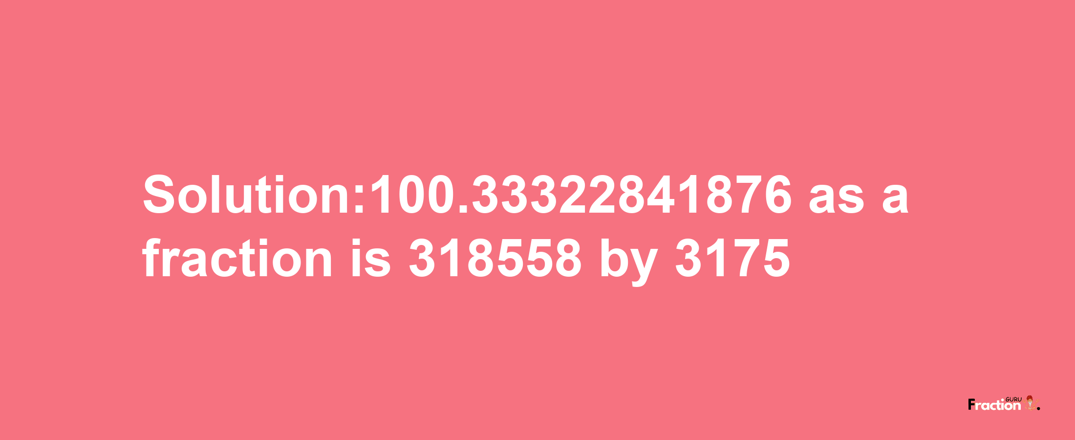 Solution:100.33322841876 as a fraction is 318558/3175