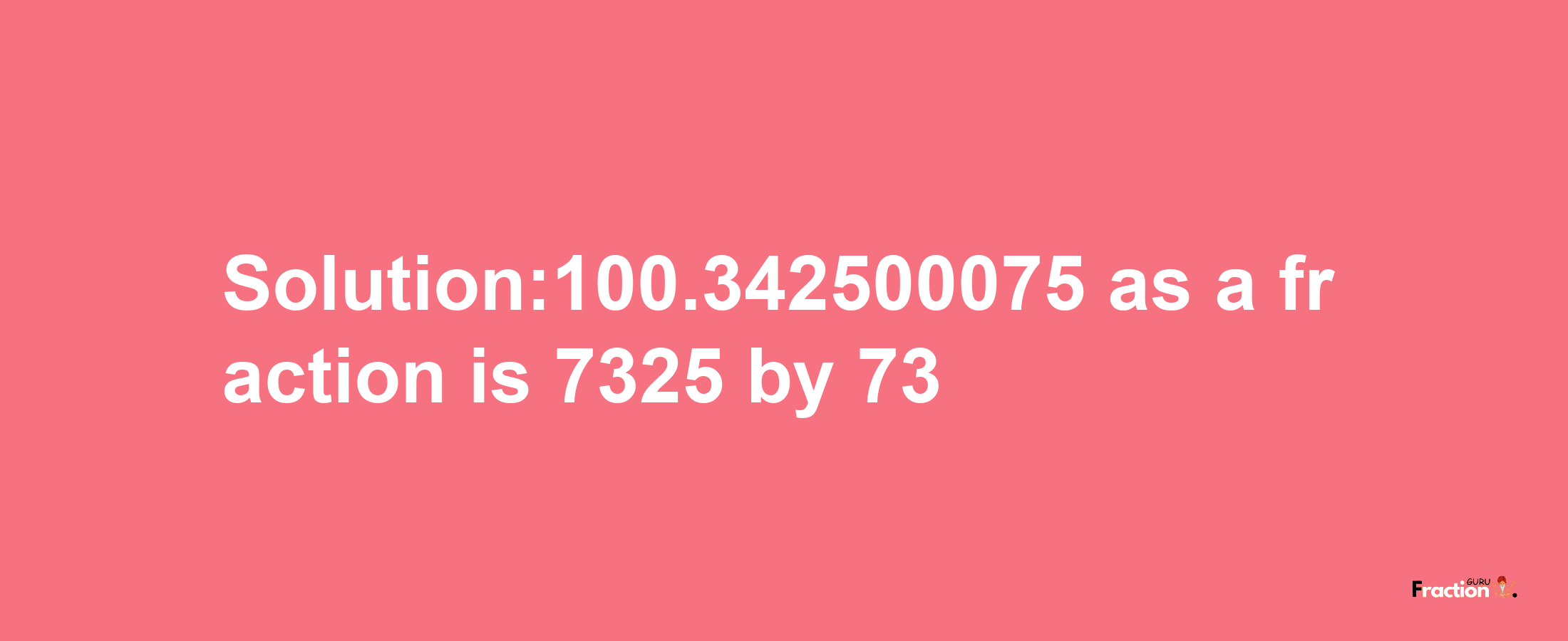 Solution:100.342500075 as a fraction is 7325/73