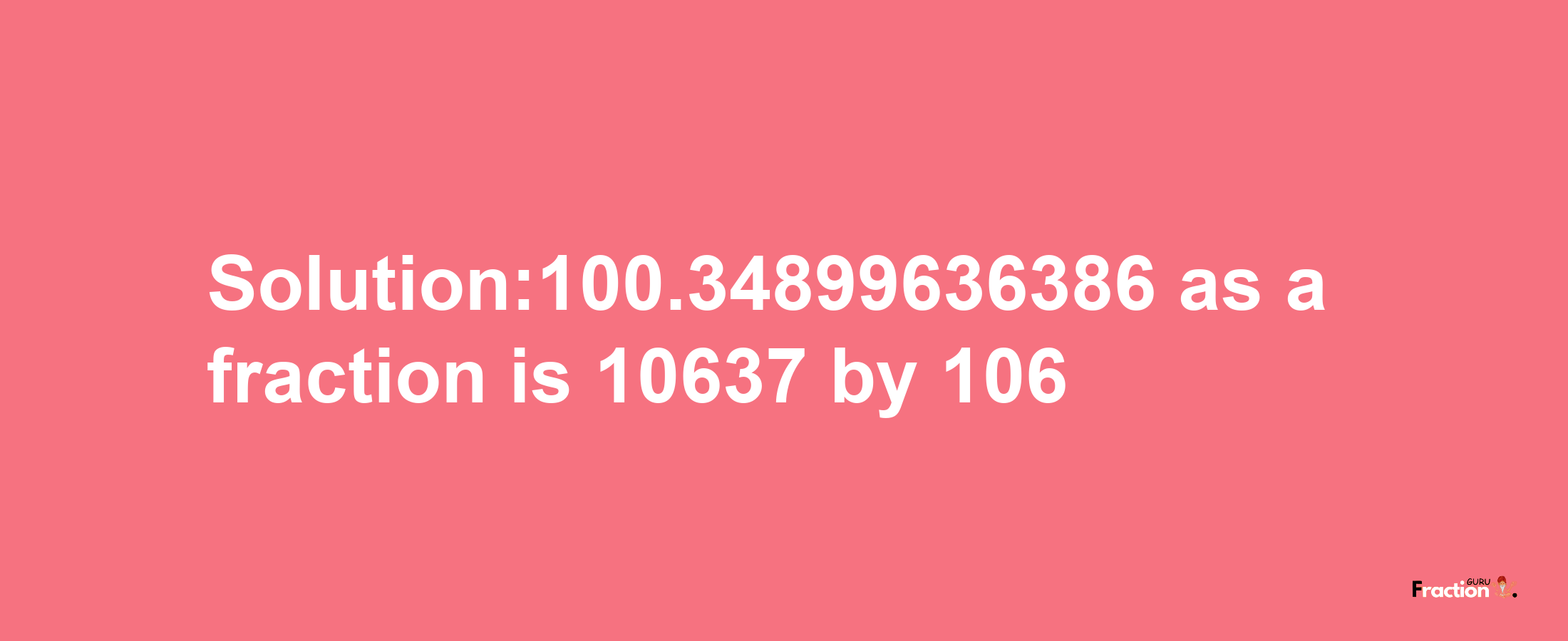 Solution:100.34899636386 as a fraction is 10637/106