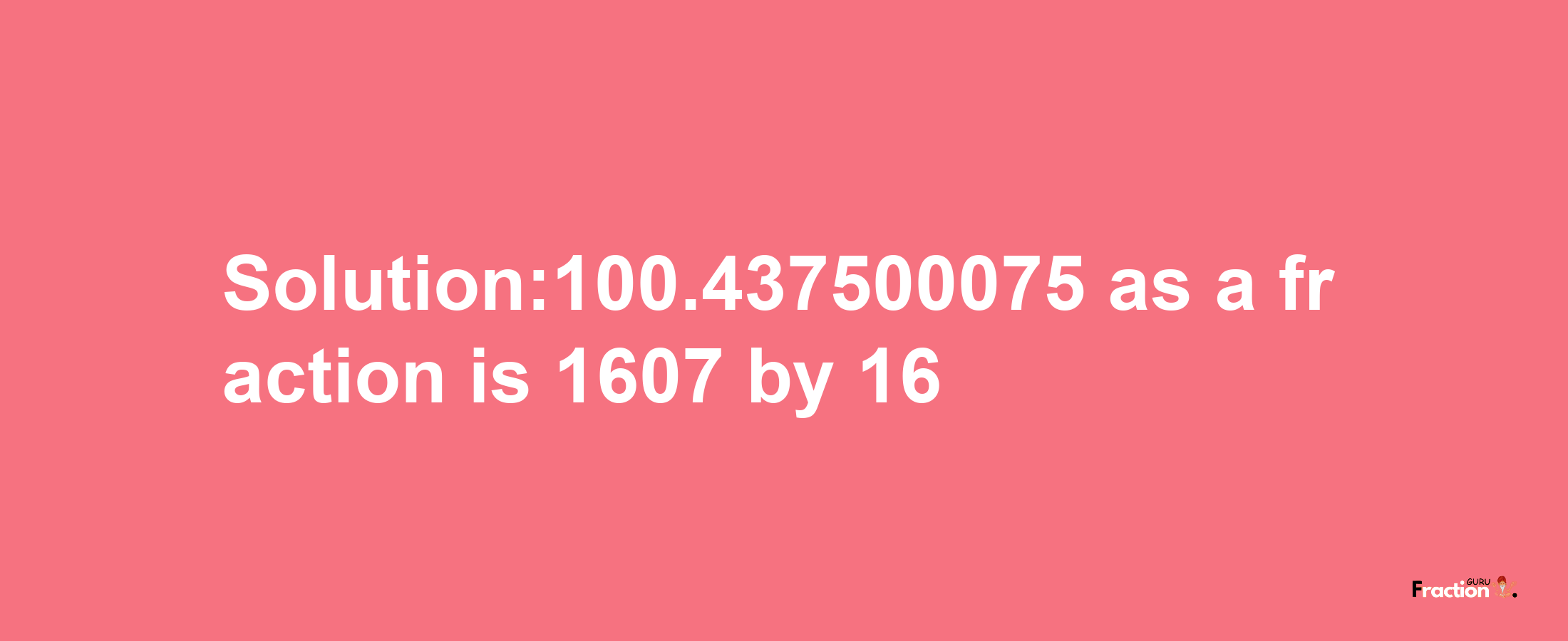 Solution:100.437500075 as a fraction is 1607/16