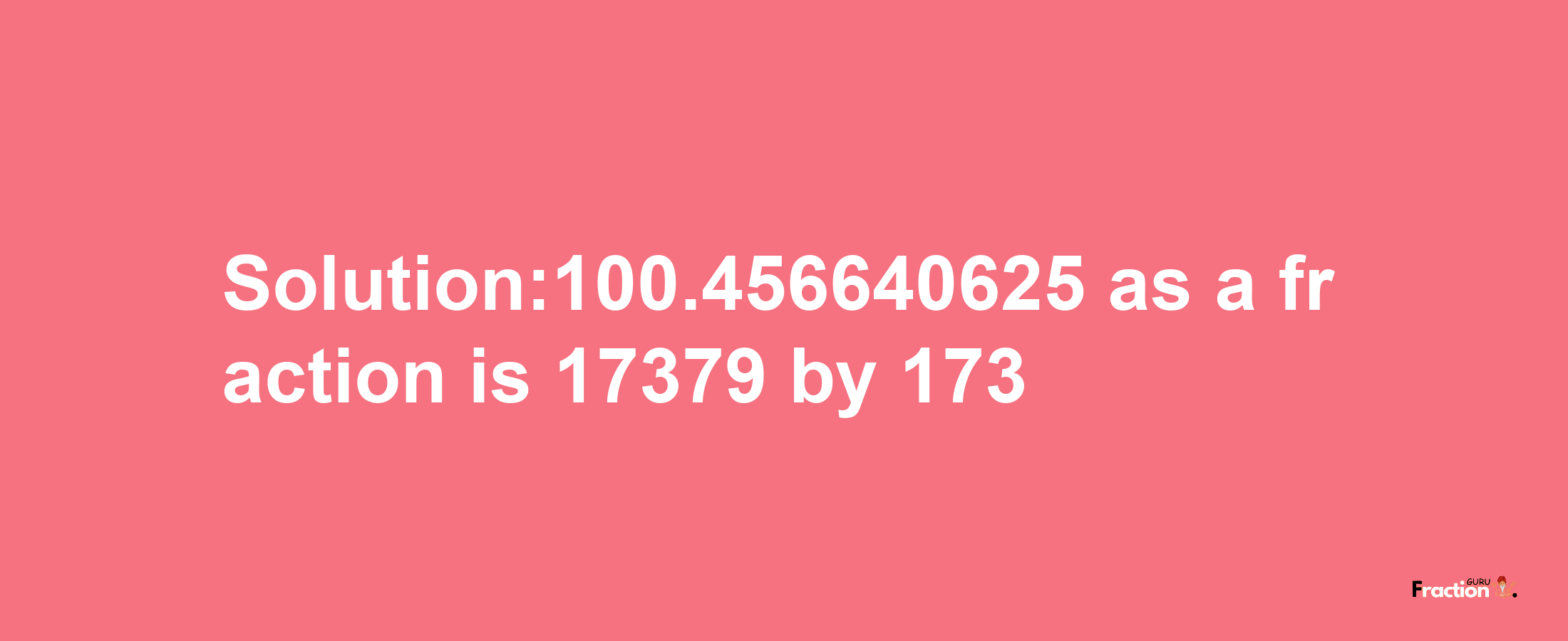 Solution:100.456640625 as a fraction is 17379/173