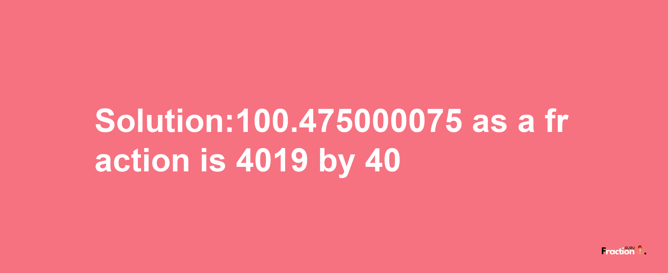 Solution:100.475000075 as a fraction is 4019/40