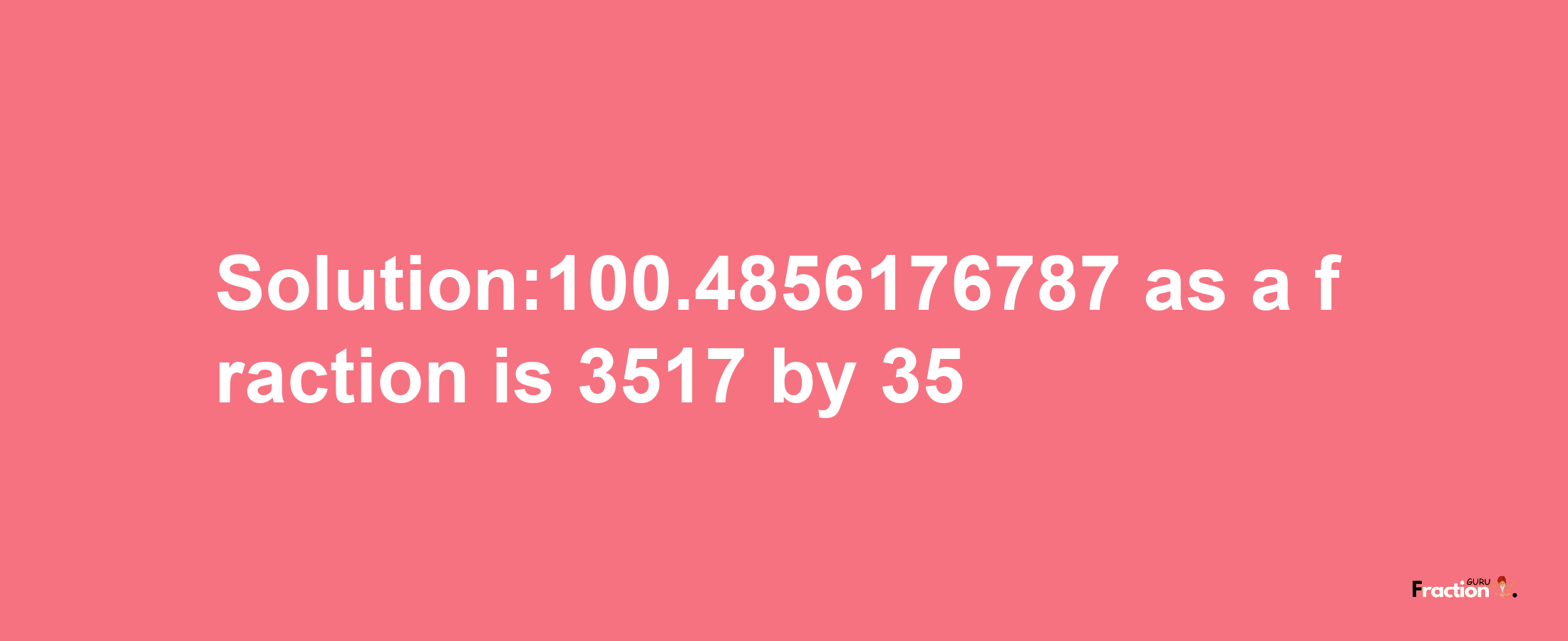 Solution:100.4856176787 as a fraction is 3517/35