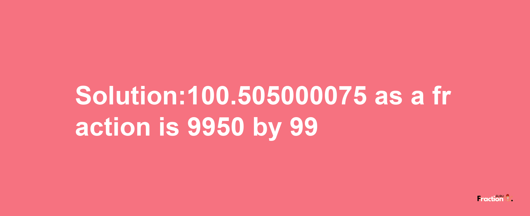 Solution:100.505000075 as a fraction is 9950/99