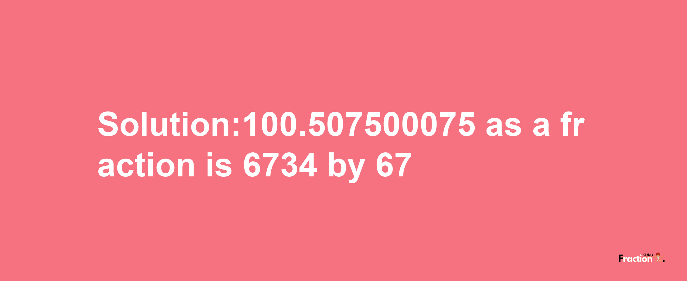 Solution:100.507500075 as a fraction is 6734/67