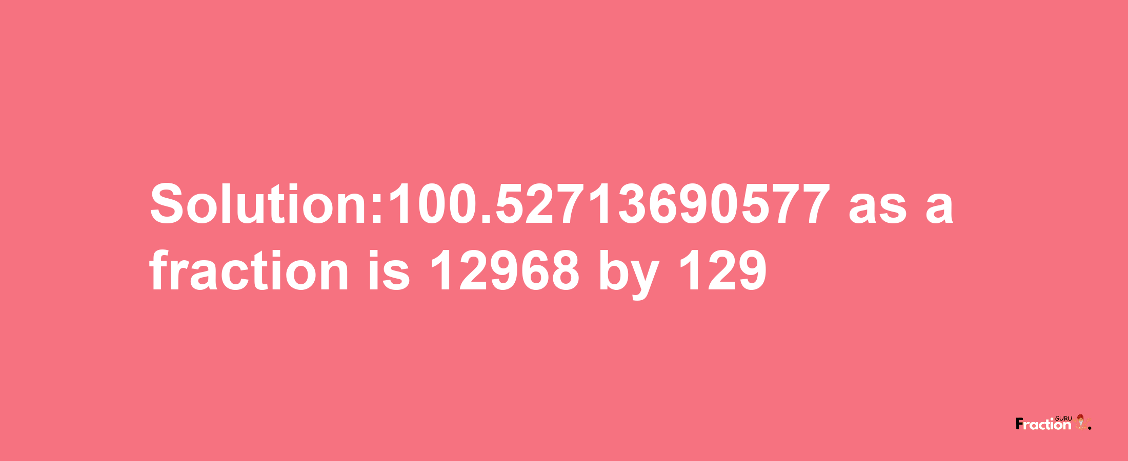 Solution:100.52713690577 as a fraction is 12968/129