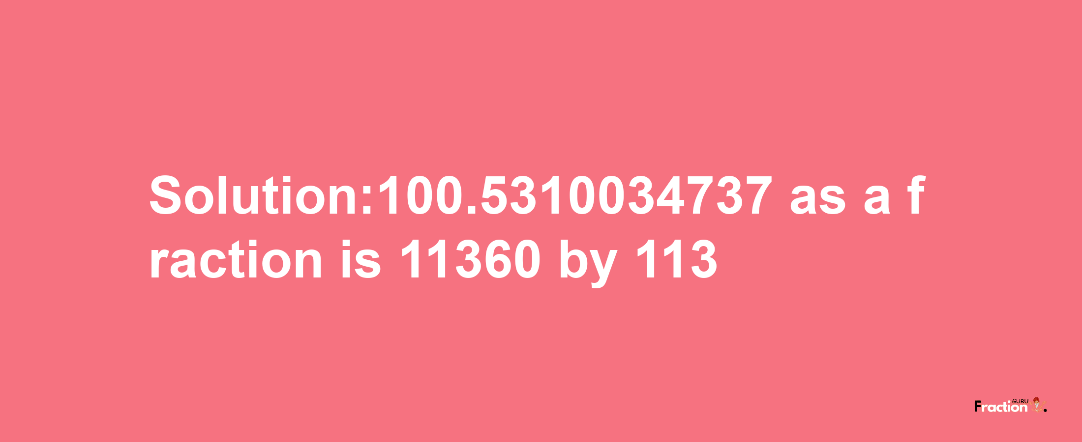 Solution:100.5310034737 as a fraction is 11360/113