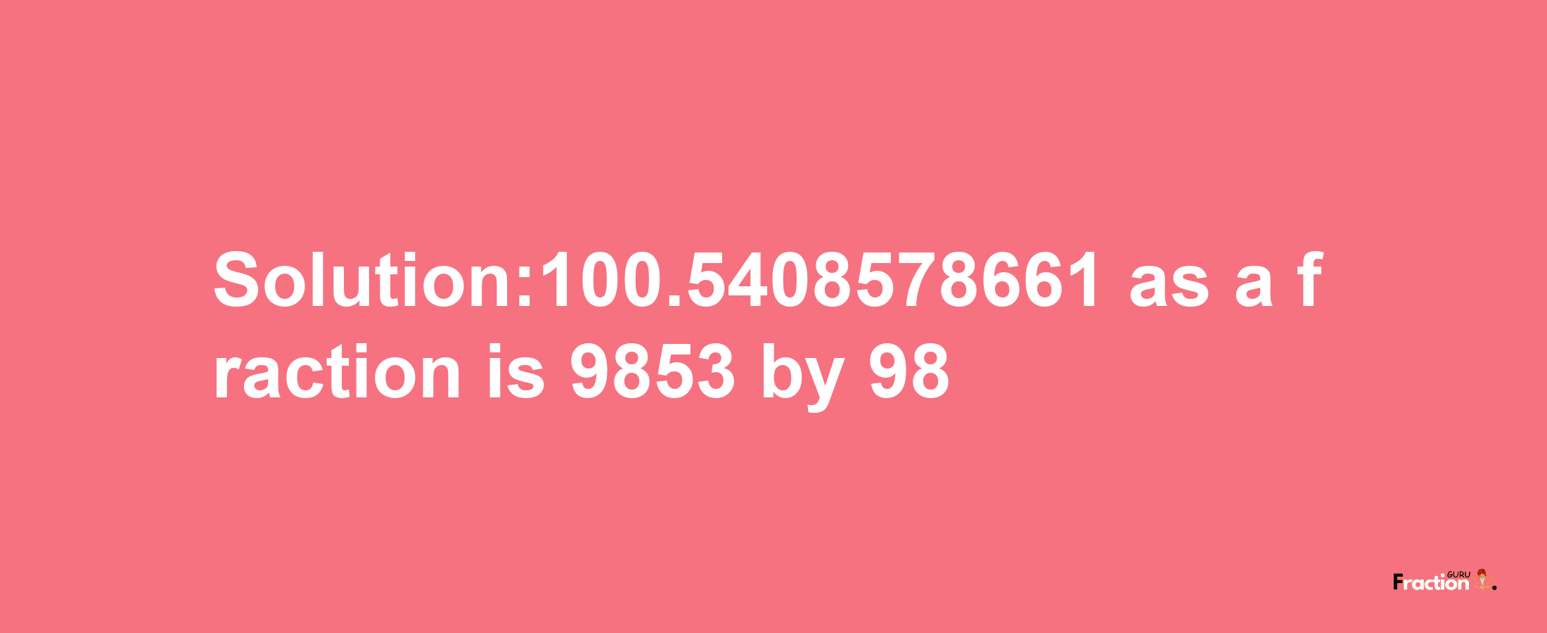 Solution:100.5408578661 as a fraction is 9853/98