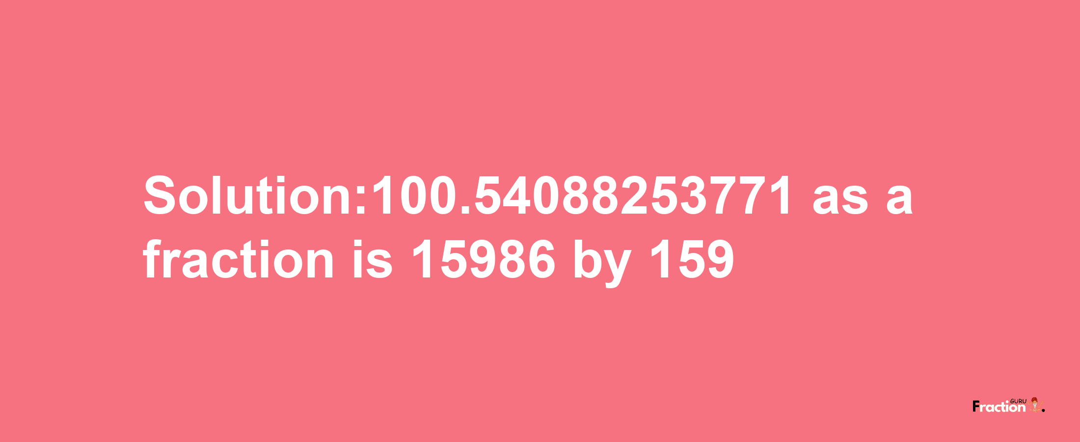 Solution:100.54088253771 as a fraction is 15986/159