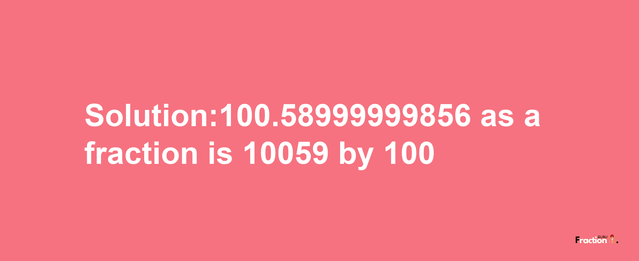 Solution:100.58999999856 as a fraction is 10059/100