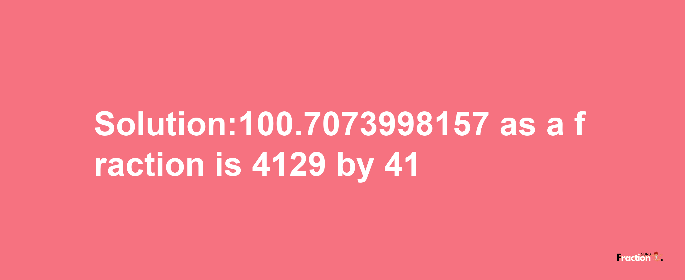 Solution:100.7073998157 as a fraction is 4129/41