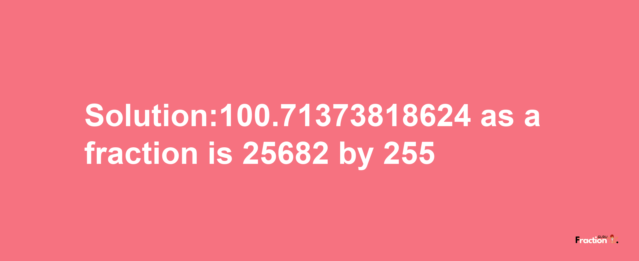 Solution:100.71373818624 as a fraction is 25682/255