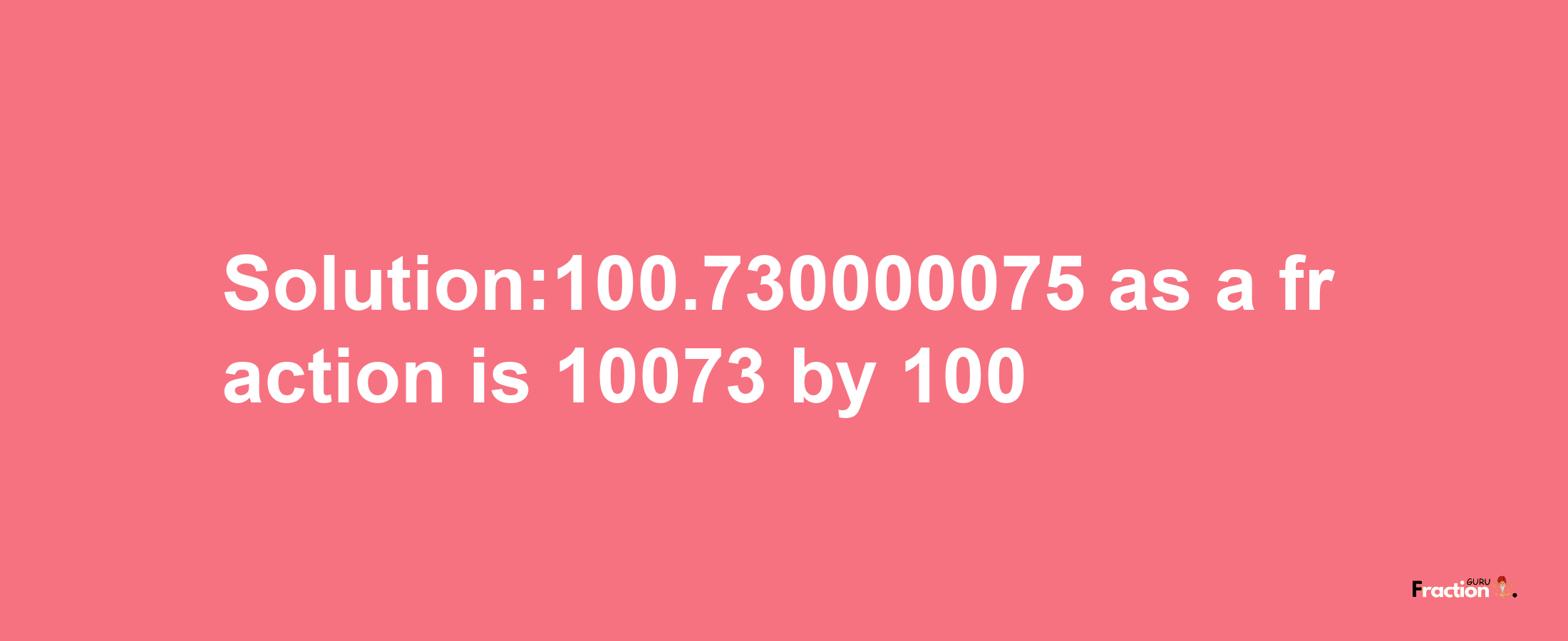 Solution:100.730000075 as a fraction is 10073/100