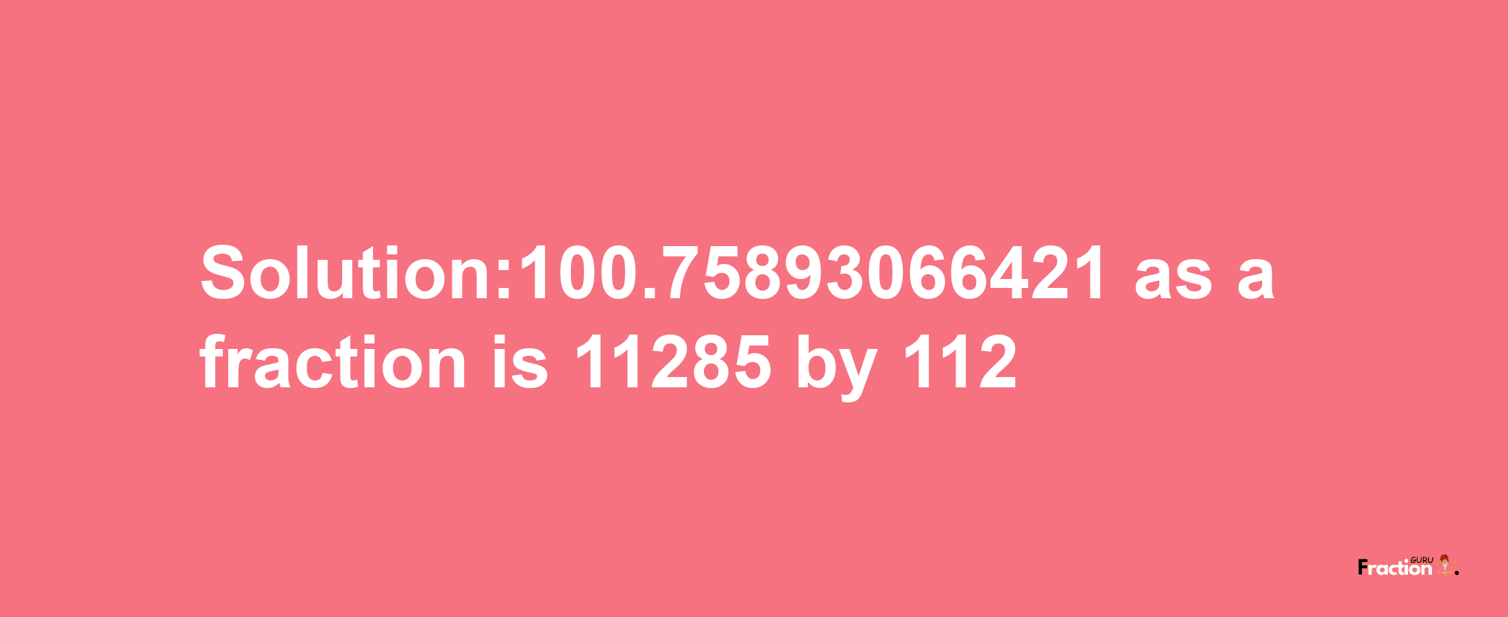 Solution:100.75893066421 as a fraction is 11285/112