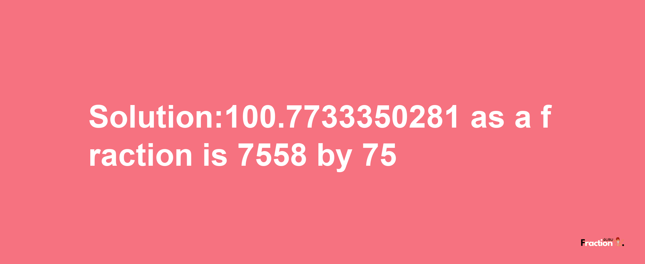 Solution:100.7733350281 as a fraction is 7558/75