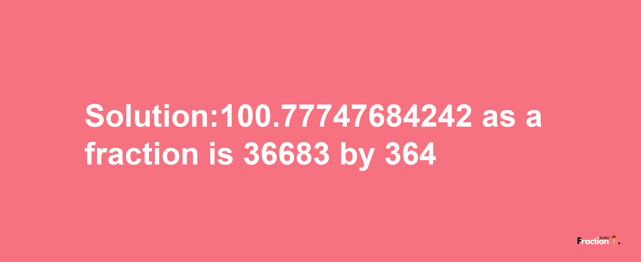 Solution:100.77747684242 as a fraction is 36683/364