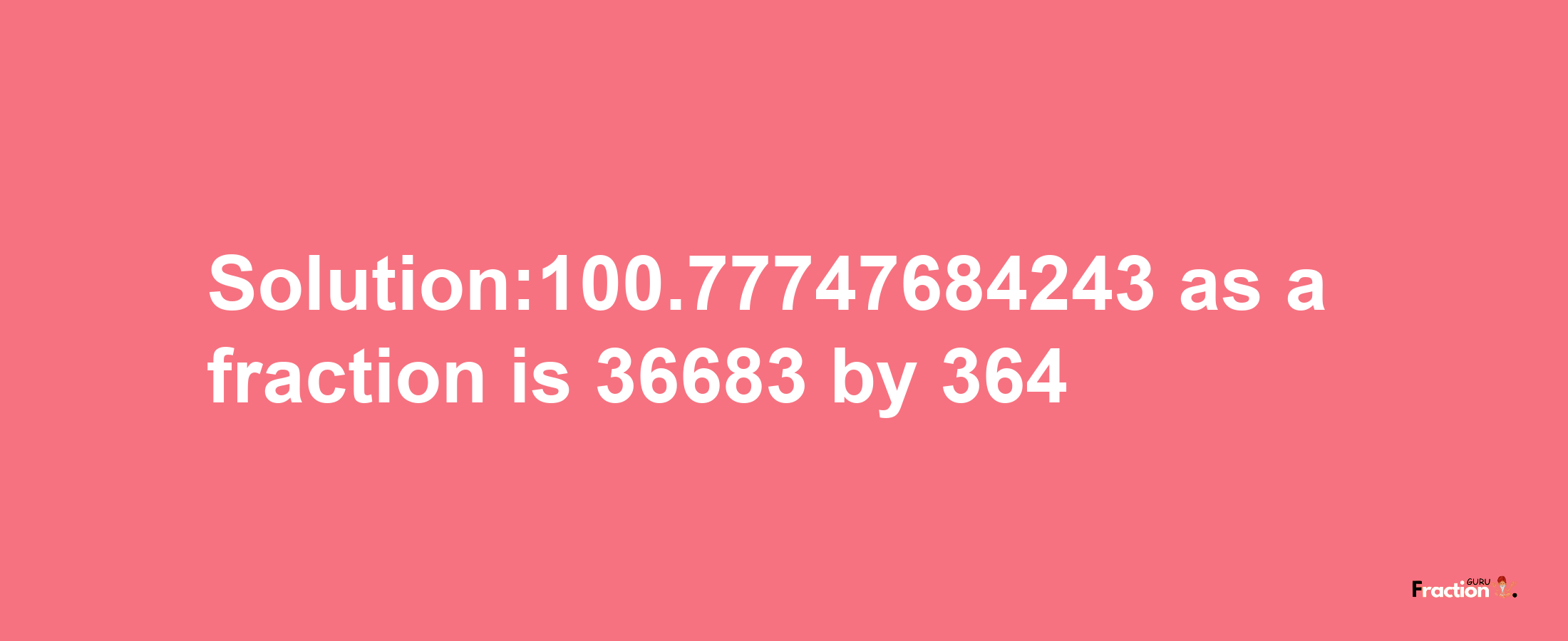 Solution:100.77747684243 as a fraction is 36683/364