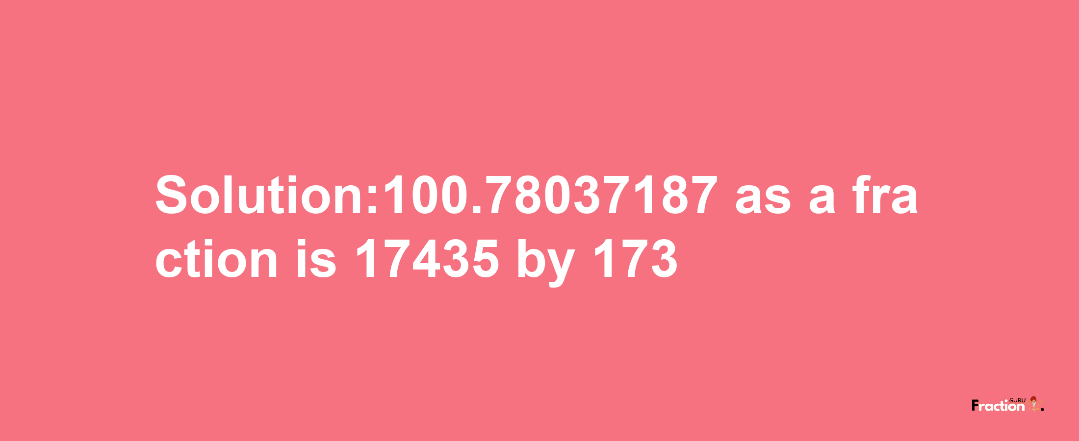 Solution:100.78037187 as a fraction is 17435/173