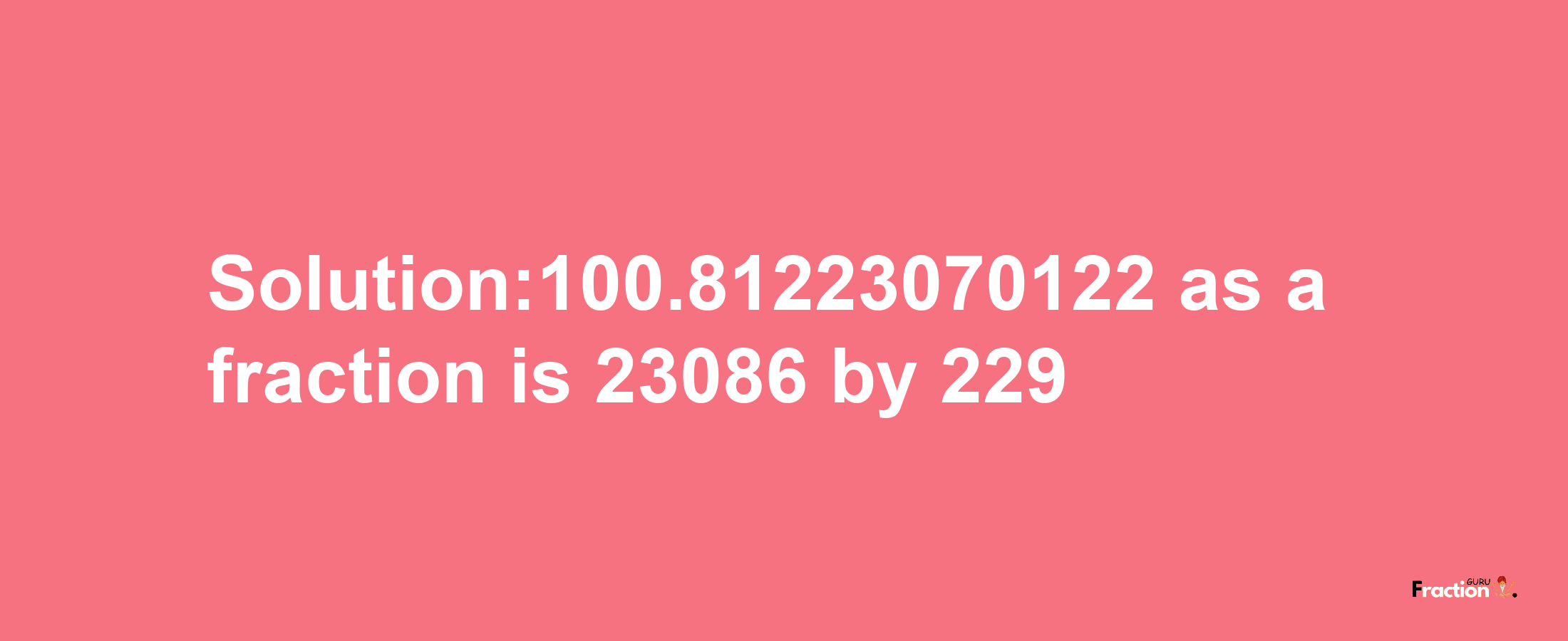 Solution:100.81223070122 as a fraction is 23086/229