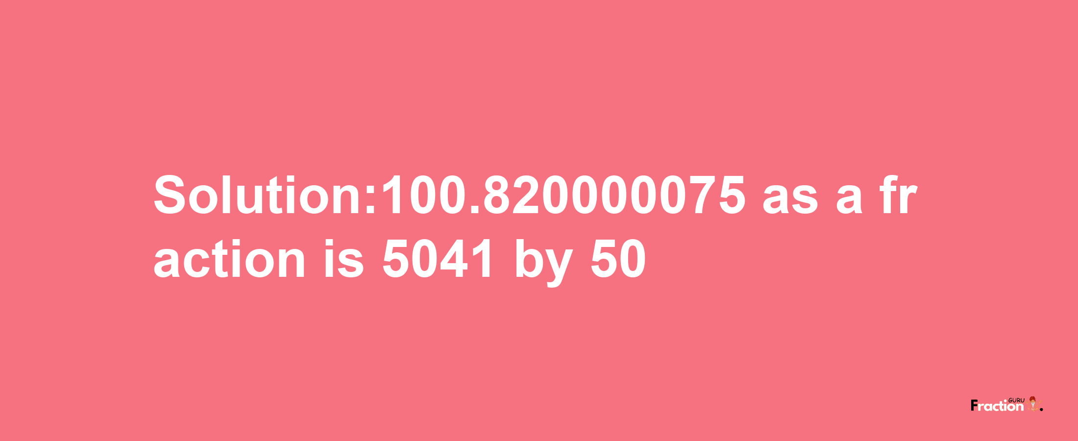 Solution:100.820000075 as a fraction is 5041/50