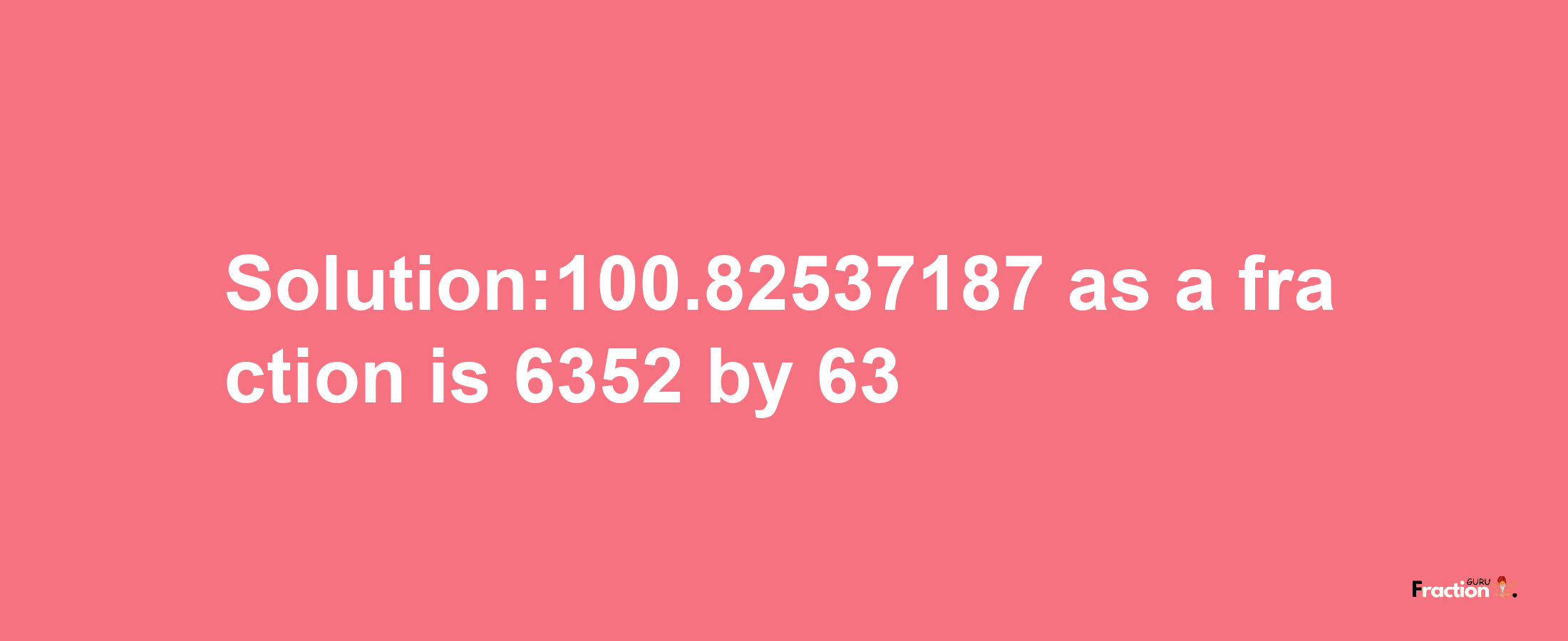 Solution:100.82537187 as a fraction is 6352/63